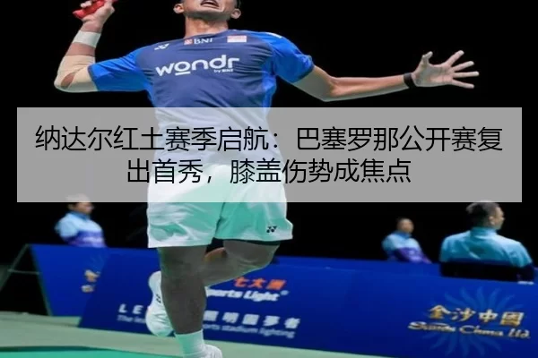 纳达尔红土赛季启航：巴塞罗那公开赛复出首秀，膝盖伤势成焦点