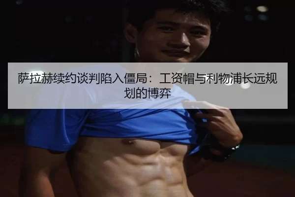 萨拉赫续约谈判陷入僵局：工资帽与利物浦长远规划的博弈